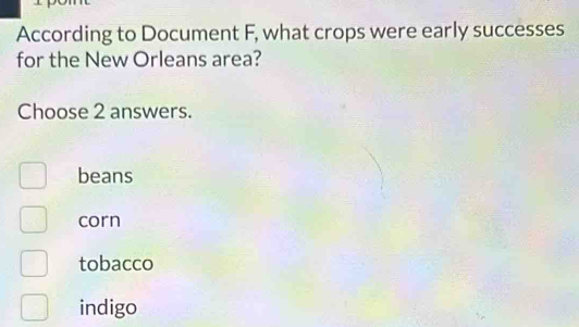 According to Document F, what crops were early successes
for the New Orleans area?
Choose 2 answers.
beans
corn
tobacco
indigo