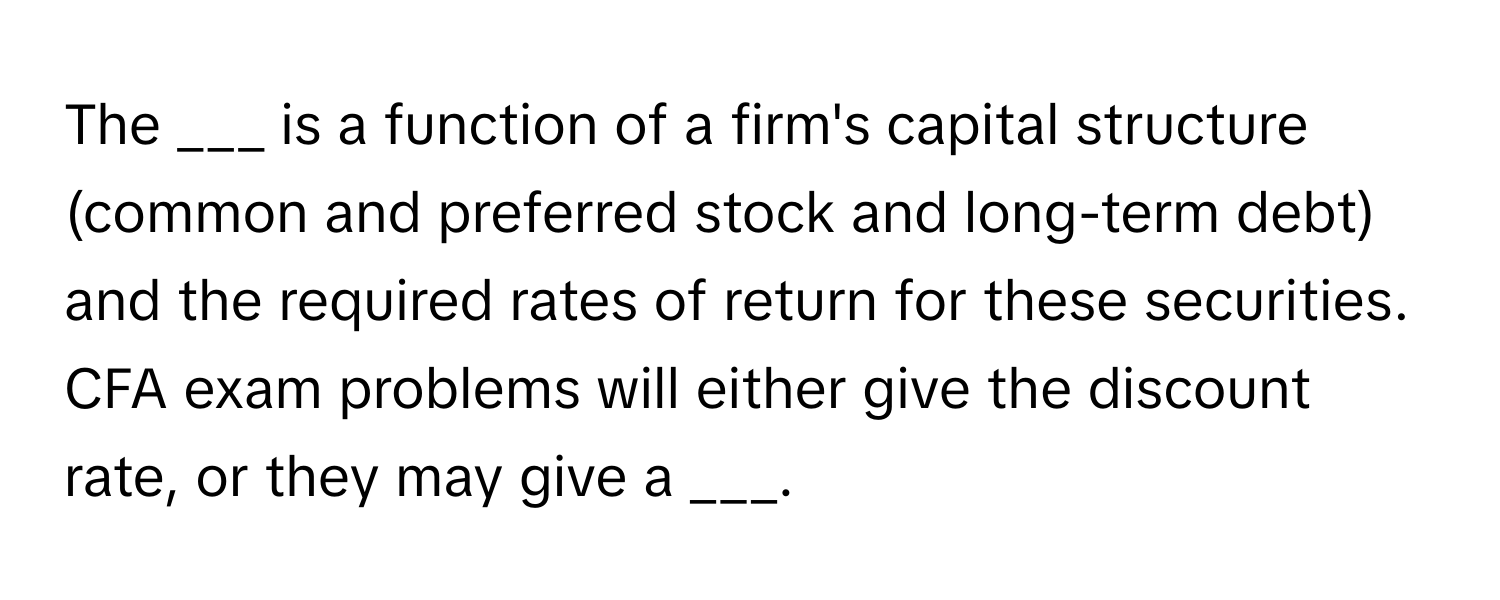 The ___ is a function of a firm's capital structure (common and preferred stock and long-term debt) and the required rates of return for these securities. CFA exam problems will either give the discount rate, or they may give a ___.