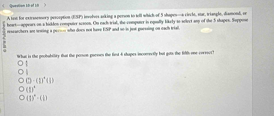 A test for extrasensory perception (ESP) involves asking a person to tell which of 5 shapes—a circle, star, triangle, diamond, or
heart—appears on a hidden computer screen. On each trial, the computer is equally likely to select any of the 5 shapes. Suppose
researchers are testing a person who does not have ESP and so is just guessing on each trial.
What is the probability that the person guesses the first 4 shapes incorrectly but gets the fifth one correct?
 4/5 
 1/5 
beginpmatrix 5 1endpmatrix · beginpmatrix  4/5 end(pmatrix)^4beginpmatrix  1/5 endpmatrix
( 4/5 )^4
( 4/5 )^4· ( 1/5 )