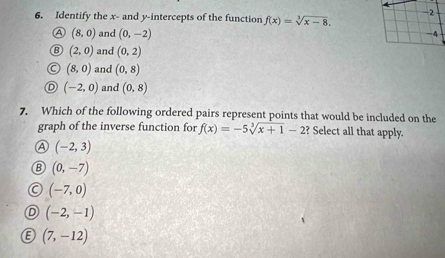 -2
6. Identify the x - and y-intercepts of the function f(x)=sqrt[3](x-8).
A (8,0) and (0,-2)
-4
B (2,0) and (0,2)
(8,0) and (0,8)
(-2,0) and (0,8)
7. Which of the following ordered pairs represent points that would be included on the
graph of the inverse function for f(x)=-5sqrt[3](x+1)-2 ? Select all that apply.
A (-2,3)
B (0,-7)
(-7,0)
(-2,-1)
(7,-12)