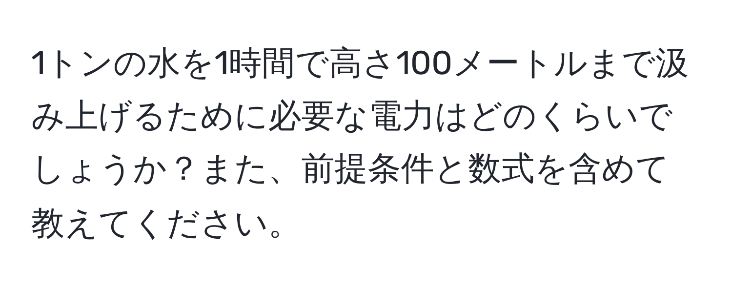 1トンの水を1時間で高さ100メートルまで汲み上げるために必要な電力はどのくらいでしょうか？また、前提条件と数式を含めて教えてください。