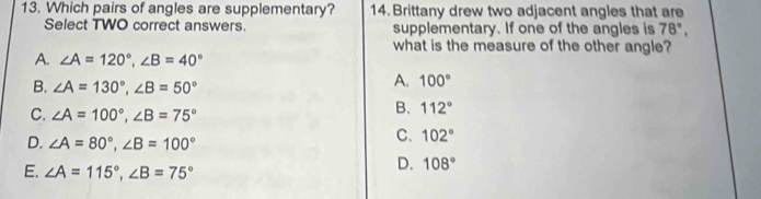 Which pairs of angles are supplementary? 14. Brittany drew two adjacent angles that are
Select TWO correct answers. supplementary. If one of the angles is 78°, 
what is the measure of the other angle?
A. ∠ A=120°, ∠ B=40°
B. ∠ A=130°, ∠ B=50°
A. 100°
C. ∠ A=100°, ∠ B=75°
B. 112°
D. ∠ A=80°, ∠ B=100°
C. 102°
E. ∠ A=115°, ∠ B=75°
D. 108°