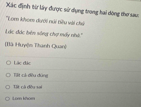 Xác định từ láy được sử dụng trong hai dòng thơ sau:
“Lom khom dưới núi tiều vài chú
Lác đác bên sông chợ mấy nhà.''
(Bà Huyện Thanh Quan)
Lác đác
Tất cả đều đúng
Tất cả đều sai
Lom khom