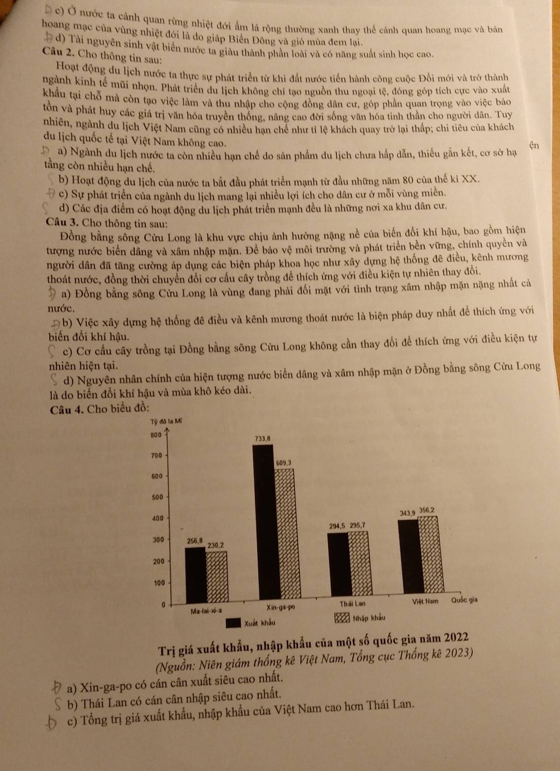 c) Ở nước ta cảnh quan rừng nhiệt đới ẩm lá rộng thường xanh thay thể cảnh quan hoang mạc và bán
hoang mạc của vùng nhiệt đới là do giáp Biển Đông và gió mùa đem lại.
d) Tài nguyên sinh vật biển nước ta giàu thành phần loài và có năng suất sinh học cao.
Câu 2. Cho thông tin sau:
Hoạt động du lịch nước ta thực sự phát triển từ khi đất nước tiến hành công cuộc Đổi mới và trở thành
ngành kinh tế mũi nhọn. Phát triển du lịch không chỉ tạo nguồn thu ngoại tệ, đóng góp tích cực vào xuất
khẩu tại chỗ mà còn tạo việc làm và thu nhập cho cộng đồng dân cư, góp phần quan trọng vào việc bảo
tồn và phát huy các giá trị văn hóa truyền thống, nâng cao đời sống văn hóa tinh thần cho người dân. Tuy
nhiên, ngành du lịch Việt Nam cũng có nhiều hạn chế như tỉ lệ khách quay trở lại thấp; chi tiêu của khách
du lịch quốc tế tại Việt Nam không cao.
a) Ngành du lịch nước ta còn nhiều hạn chế do sản phẩm du lịch chưa hấp dẫn, thiếu gắn kết, cơ sở hạ ện
tầng còn nhiều hạn chế.
b) Hoạt động du lịch của nước ta bắt đầu phát triển mạnh từ đầu những năm 80 của thế ki XX.
c) Sự phát triển của ngành du lịch mang lại nhiều lợi ích cho dân cư ở mỗi vùng miền.
d) Các địa điểm có hoạt động du lịch phát triển mạnh đều là những nơi xa khu dân cư.
Câu 3. Cho thông tin sau:
Đồng bằng sông Cửu Long là khu vực chịu ảnh hưởng nặng nề của biến đổi khí hậu, bao gồm hiện
tượng nước biển dâng và xâm nhập mặn. Để bảo vệ môi trường và phát triển bền vững, chính quyền và
người dân đã tăng cường áp dụng các biện pháp khoa học như xây dựng hệ thống đê điều, kênh mương
thoát nước, đồng thời chuyển đổi cơ cầu cây trồng đề thích ứng với điều kiện tự nhiên thay đổi.
a) Đồng bằng sông Cửu Long là vùng đang phải đối mặt với tình trạng xâm nhập mặn nặng nhất cả
nước.
#b) Việc xây dựng hệ thống đê điều và kênh mương thoát nước là biện pháp duy nhất đề thích ứng với
biến đổi khí hậu.
c) Cơ cấu cây trồng tại Đồng bằng sông Cửu Long không cần thay đổi để thích ứng với điều kiện tự
nhiên hiện tại.
d) Nguyên nhân chính của hiện tượng nước biển dâng và xâm nhập mặn ở Đồng bằng sông Cửu Long
là do biến đổi khí hậu và mùa khô kéo dài.
Câu 4. Cho biể đồ:
Trị giá xuất khẩu, nhập khẩu của một số quốc gia năm 2022
(Nguồn: Niên giám thống kê Việt Nam, Tổng cục Thống kê 2023)
a) Xin-ga-po có cán cân xuất siêu cao nhất.
b) Thái Lan có cán cân nhập siêu cao nhất.
c) Tổng trị giá xuất khẩu, nhập khẩu của Việt Nam cao hơn Thái Lan.