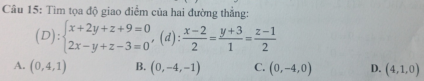 Tìm tọa độ giao điểm của hai đường thắng:
(D): beginarrayl x+2y+z+9=0 2x-y+z-3=0endarray. , (d) : (x-2)/2 = (y+3)/1 = (z-1)/2 
A. (0,4,1) B. (0,-4,-1) C. (0,-4,0) D. (4,1,0)