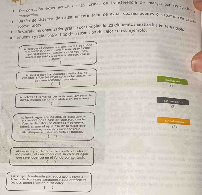 Demostración experimental de las formas de transferencia de energía por conducción y 
convección. 
Diseño de sistemas de calentamiento solar de agua, cocinas solares o sistemas con celdas 
fotovoltaicas 
Desarrolla un organizador gráfico contemplando los elementos analizados en esta etapa. 
Enumera y relaciona el tipo de transmisión de calor con su ejemplo. 
Al sujetar el extremo de una varilla de cobre 
y colocar el otro en una flama, el extremo 
que sostenido se calienta cada vez más, 
aunque no esté en contacto directo con la 
flama. 
C 
Al salir a caminar durante medio día, te 
expones a fuertes rayos solares los cuales te 
dan una sensación de calor. 
Radiación 
 ) 
(1) 
Al colocartusmanos cerca de una lámpara de 
mesa, puedes sentir su calidez en tus manos. 
 ) 
Convección 
(2) 
Al hervir agua en una olla, el agua que se 
encuentra en la base en contacto con la 
fuente de calor, se calienta y se eleva. 
Con ducción 
mientras que el agua fría de la superficie 
(3) 
desciende: creando corrientes que 
distríbuyen el calor en todo el líquido. 
( ) 
Al hervir agua, la llama transmite el calor a 
recipiente, el cual conducirá su calor al agua 
que se encuentra en el fondo por contacto. 
) 
La sangre bombeada por el corazón, fluye a 
través de los vasos sanguinos hacía diferentes 
tejidos generando en ellos calor. 
( )