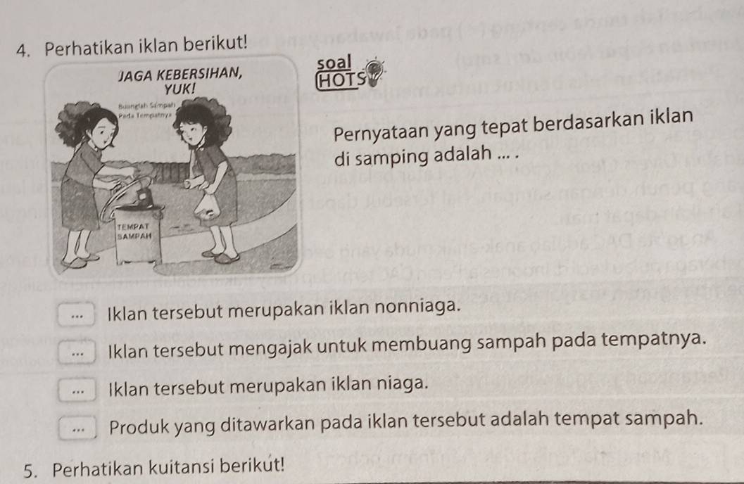 Perhatikan iklan berikut!
soal
HOTS
Pernyataan yang tepat berdasarkan iklan
di samping adalah ... .
… Iklan tersebut merupakan iklan nonniaga.
… Iklan tersebut mengajak untuk membuang sampah pada tempatnya.
… Iklan tersebut merupakan iklan niaga.
.. Produk yang ditawarkan pada iklan tersebut adalah tempat sampah.
5. Perhatikan kuitansi berikut!