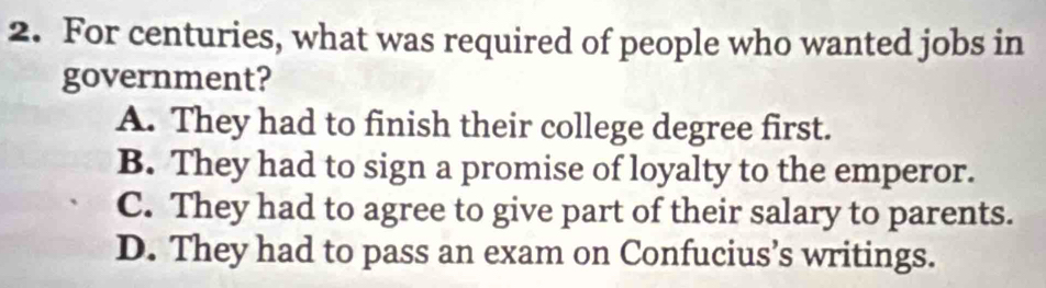 For centuries, what was required of people who wanted jobs in
government?
A. They had to finish their college degree first.
B. They had to sign a promise of loyalty to the emperor.
C. They had to agree to give part of their salary to parents.
D. They had to pass an exam on Confucius’s writings.