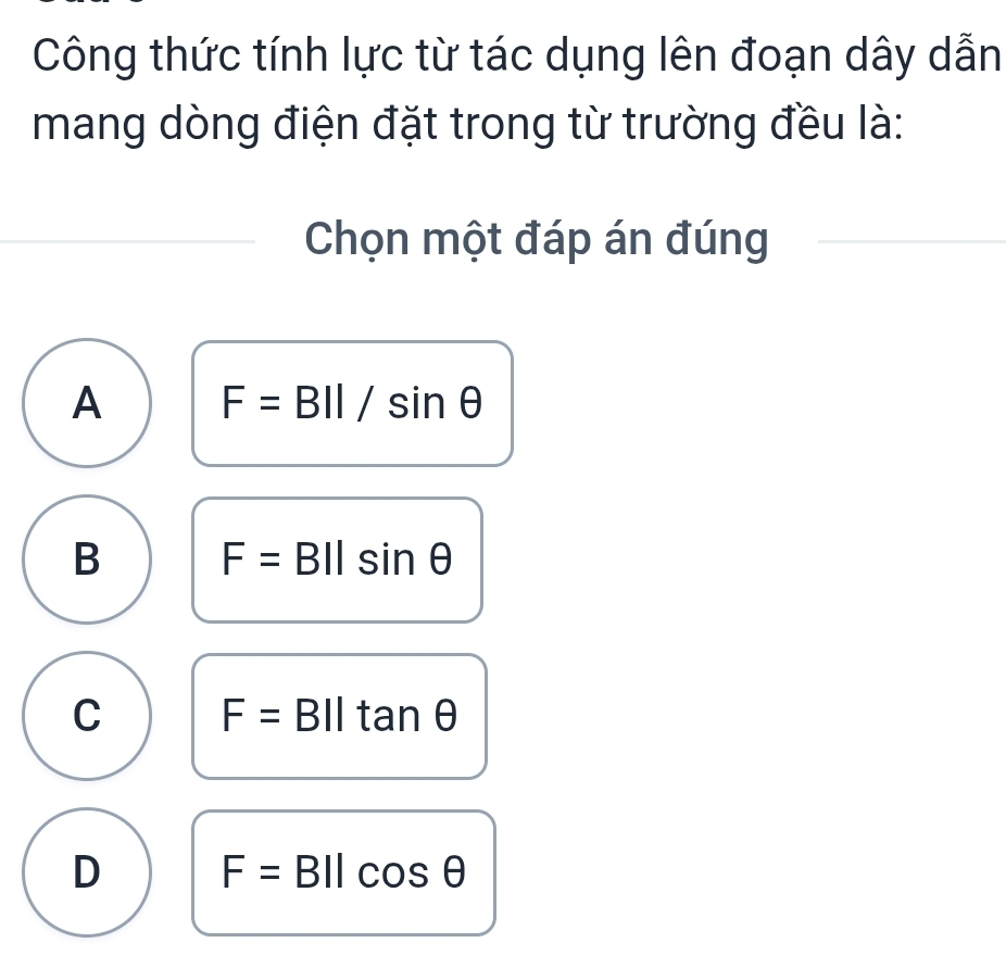 Công thức tính lực từ tác dụng lên đoạn dây dẫn
mang dòng điện đặt trong từ trường đều là:
Chọn một đáp án đúng
A F=BII/sin θ
B F= :BIIsin θ
C F= BIItan θ
D F= BIlcos θ