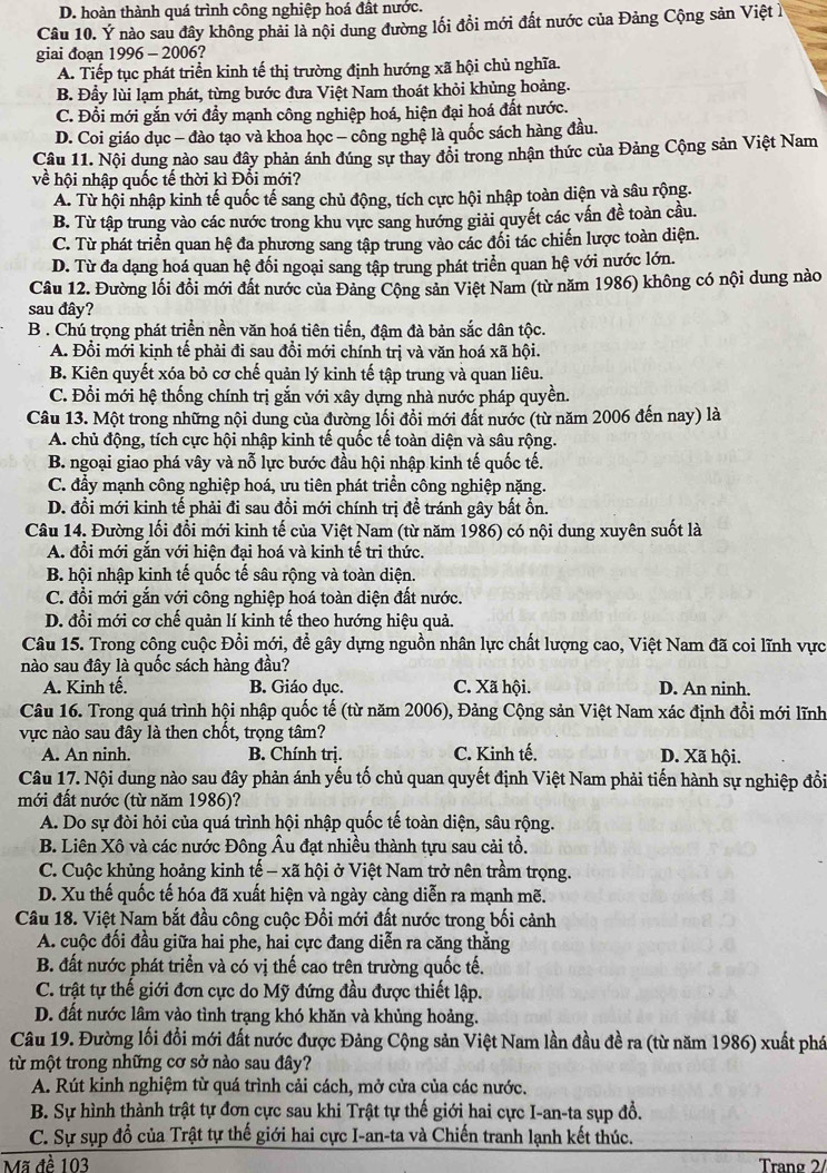 D. hoàn thành quá trình công nghiệp hoá đất nước.
Câu 10. Ý nào sau đây không phải là nội dung đường lối đồi mới đất nước của Đảng Cộng sản Việt 
giai đoạn 1996 - 2006?
A. Tiếp tục phát triển kinh tế thị trường định hướng xã hội chủ nghĩa.
B. Đầy lùi lạm phát, từng bước đưa Việt Nam thoát khỏi khủng hoảng.
C. Đồi mới gắn với đẩy mạnh công nghiệp hoá, hiện đại hoá đất nước.
D. Coi giáo dục - đào tạo và khoa học - công nghệ là quốc sách hàng đầu.
Câu 11. Nội dung nào sau đây phản ánh đúng sự thay đổi trong nhận thức của Đảng Cộng sản Việt Nam
về hội nhập quốc tế thời kì Đổi mới?
A. Từ hội nhập kinh tế quốc tế sang chủ động, tích cực hội nhập toàn diện và sâu rộng.
B. Từ tập trung vào các nước trong khu vực sang hướng giải quyết các vấn đề toàn cầu.
C. Từ phát triển quan hệ đa phương sang tập trung vào các đối tác chiến lược toàn diện.
D. Từ đa dạng hoá quan hệ đối ngoại sang tập trung phát triển quan hệ với nước lớn.
Câu 12. Đường lối đồi mới đất nước của Đảng Cộng sản Việt Nam (từ năm 1986) không có nội dung nào
sau đây?
B . Chú trọng phát triển nền văn hoá tiên tiến, đậm đà bản sắc dân tộc.
A. Đổi mới kinh tế phải đi sau đổi mới chính trị và văn hoá xã hội.
B. Kiên quyết xóa bỏ cơ chế quản lý kinh tế tập trung và quan liêu.
C. Đổi mới hệ thống chính trị gắn với xây dựng nhà nước pháp quyền.
Câu 13. Một trong những nội dung của đường lối đồi mới đất nước (từ năm 2006 đến nay) là
A. chủ động, tích cực hội nhập kinh tế quốc tế toàn diện và sâu rộng.
B. ngoại giao phá vây và nỗ lực bước đầu hội nhập kinh tế quốc tế.
C. đẩy mạnh công nghiệp hoá, ưu tiên phát triển công nghiệp nặng.
D. đổi mới kinh tế phải đi sau đổi mới chính trị để tránh gây bất ổn
Câu 14. Đường lối đổi mới kinh tế của Việt Nam (từ năm 1986) có nội dung xuyên suốt là
A. đổi mới gắn với hiện đại hoá và kinh tế tri thức.
B. hội nhập kinh tế quốc tế sâu rộng và toàn diện.
C. đổi mới gắn với công nghiệp hoá toàn diện đất nước.
D. đổi mới cơ chế quản lí kinh tế theo hướng hiệu quả.
Câu 15. Trong công cuộc Đổi mới, để gây dựng nguồn nhân lực chất lượng cao, Việt Nam đã coi lĩnh vực
nào sau đây là quốc sách hàng đầu?
A. Kinh tế. B. Giáo dục. C. Xã hội. D. An ninh.
Câu 16. Trong quá trình hội nhập quốc tế (từ năm 2006), Đảng Cộng sản Việt Nam xác định đổi mới lĩnh
vực nào sau đây là then chốt, trọng tâm?
A. An ninh. B. Chính trị. C. Kinh tế. D. Xã hội.
Câu 17. Nội dung nào sau đây phản ánh yếu tố chủ quan quyết định Việt Nam phải tiến hành sự nghiệp đổi
mới đất nước (từ năm 1986)?
A. Do sự đòi hỏi của quá trình hội nhập quốc tế toàn diện, sâu rộng.
B. Liên Xô và các nước Đông Âu đạt nhiều thành tựu sau cải tổ.
C. Cuộc khủng hoảng kinh tế - xã hội ở Việt Nam trở nên trầm trọng.
D. Xu thế quốc tế hóa đã xuất hiện và ngày càng diễn ra mạnh mẽ.
Câu 18. Việt Nam bắt đầu công cuộc Đổi mới đất nước trong bối cảnh
A. cuộc đối đầu giữa hai phe, hai cực đang diễn ra căng thẳng
B. đất nước phát triển và có vị thế cao trên trường quốc tế.
C. trật tự thế giới đơn cực do Mỹ đứng đầu được thiết lập.
D. đất nước lâm vào tình trạng khó khăn và khủng hoảng.
Câu 19. Đường lối đổi mới đất nước được Đảng Cộng sản Việt Nam lần đầu đề ra (từ năm 1986) xuất phá
từ một trong những cơ sở nào sau đây?
A. Rút kinh nghiệm từ quá trình cải cách, mở cửa của các nước.
B. Sự hình thành trật tự đơn cực sau khi Trật tự thế giới hai cực I-an-ta sụp đồ.
C. Sự sụp đổ của Trật tự thế giới hai cực I-an-ta và Chiến tranh lạnh kết thúc.
Mã đề 103  Trang 2