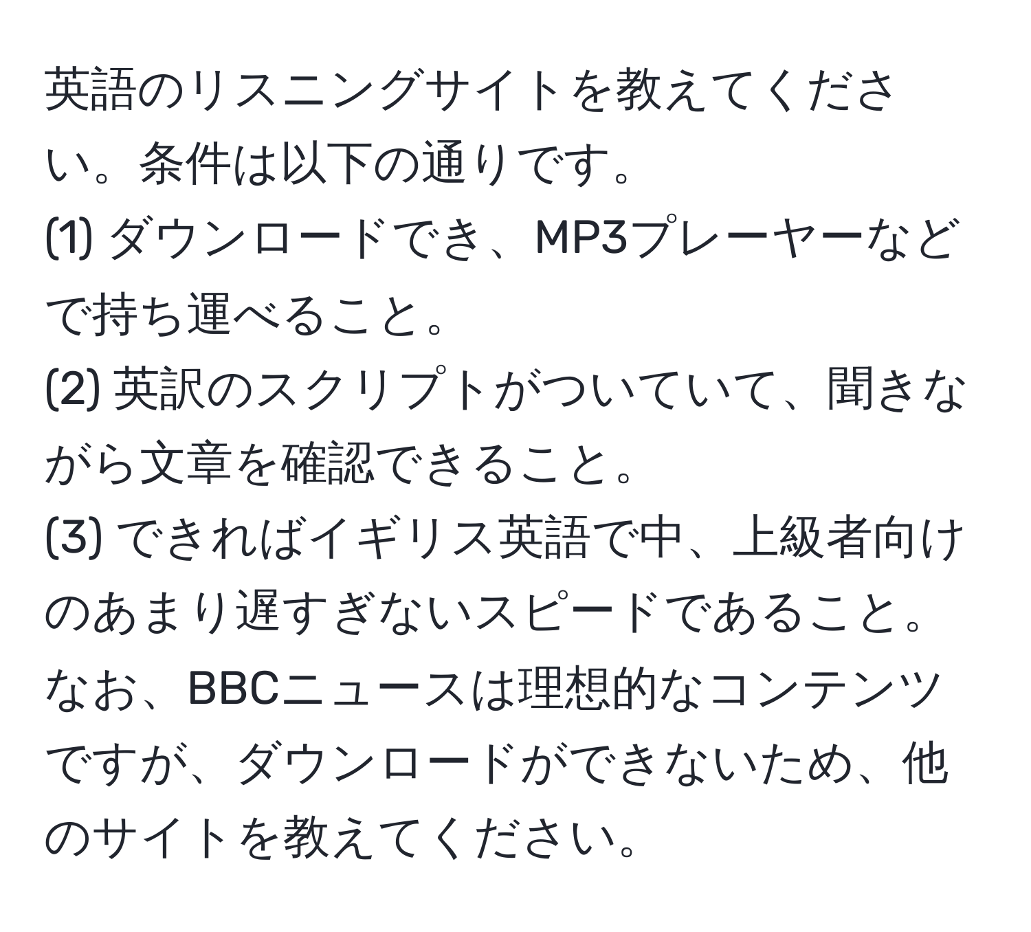 英語のリスニングサイトを教えてください。条件は以下の通りです。  
(1) ダウンロードでき、MP3プレーヤーなどで持ち運べること。  
(2) 英訳のスクリプトがついていて、聞きながら文章を確認できること。  
(3) できればイギリス英語で中、上級者向けのあまり遅すぎないスピードであること。  
なお、BBCニュースは理想的なコンテンツですが、ダウンロードができないため、他のサイトを教えてください。