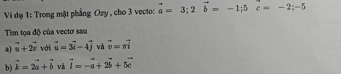 Ví dụ 1: Trong mặt phẳng Oxy , cho 3 vecto: vector a=3; 2vector b=-1; 5vector c=-2;-5
Tìm tọa độ của vectơ sau 
a) vector u+2vector v với vector u=3vector i-4vector j và vector v=π vector i
b) vector k=2vector a+vector b và vector l=-vector a+2vector b+5vector c