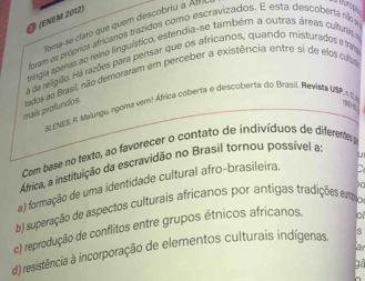 (ENEM 2012)
Toma-se claro que quem descobriu a Af

foram os próprios africanos trazidos como escravizados. E esta descoberta não a
tríngia eperas ao reino linguístico, estendia-se também a outras áreas cultura e
a da religillo. Há razões para pensar que os africanos, quando misturados e frama
mais profundos tados ao Brasil, não demoraram em perceber a existência entre si de elos cubs
SLENES, R. Maungu, ngoma vem! África coberta e descoberta do Brasil. Reviea USP,n .
Com base no texto, ao favorecer o contato de indivíduos de diferentes 
África, a instituição da escravidão no Brasil tornou possível a
u
a) formação de uma identidade cultural afro-brasileira.
b) superação de aspectos culturais africanos por antigas tradições emo 10
c) reprodução de conflitos entre grupos étnicos africanos. a
a
d) resistência à incorporação de elementos culturais indígenas.
gā