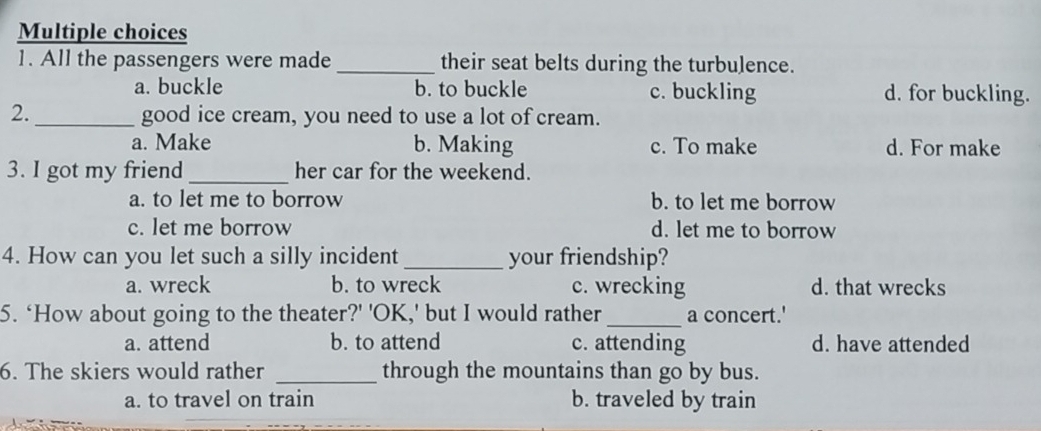 All the passengers were made_ their seat belts during the turbulence.
a. buckle b. to buckle c. buckling d. for buckling.
2. _good ice cream, you need to use a lot of cream.
a. Make b. Making c. To make d. For make
3. I got my friend_ her car for the weekend.
a. to let me to borrow b. to let me borrow
c. let me borrow d. let me to borrow
4. How can you let such a silly incident _your friendship?
a. wreck b. to wreck c. wrecking d. that wrecks
5. ‘How about going to the theater?' 'OK,' but I would rather _a concert.'
a. attend b. to attend c. attending d. have attended
6. The skiers would rather _through the mountains than go by bus.
a. to travel on train b. traveled by train