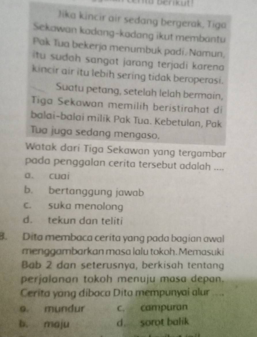 nta berkut !
Jika kincir air sedang bergerak, Tiga
Sekawan kadang-kadang ikut membantu
Pak Tua bekerja menumbuk padi. Namun,
itu sudah sangat jarang terjadi karena 
kincir air itu lebih sering tidak beroperasi.
Suatu petang, setelah lelah bermain,
Tiga Sekawan memiliḥ beristirahat di
balai-balai milik Pak Tua. Kebetulan, Pak
Tua juga sedang mengaso.
Watak dari Tiga Sekawan yang tergambar
pada penggalan cerita tersebut adalah ....
a. cuai
b. bertanggung jawab
c. suka menolong
d. tekun dan teliti
B. Dita membaca cerita yang pada bagian awal
menggambarkan masa lalu tokoh. Memasuki
Bab 2 dan seterusnya, berkisah tentang
perjalanan tokoh menuju masa depan.
Cerita yang dibaca Dito mempunyai alur ....
o. mundur c. campuran
b. maju d. sorot balik