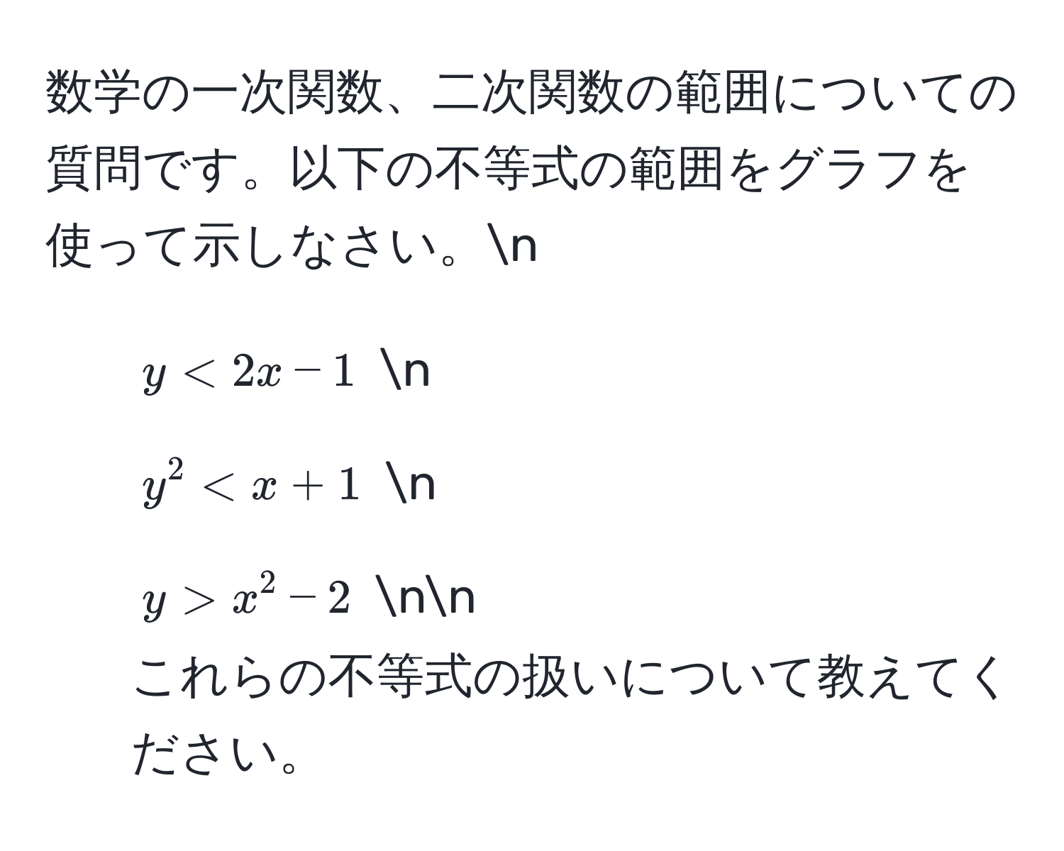 数学の一次関数、二次関数の範囲についての質問です。以下の不等式の範囲をグラフを使って示しなさい。n
1. $y < 2x - 1$  n
2. $y^2 < x + 1$  n
3. $y > x^2 - 2$  nn
これらの不等式の扱いについて教えてください。