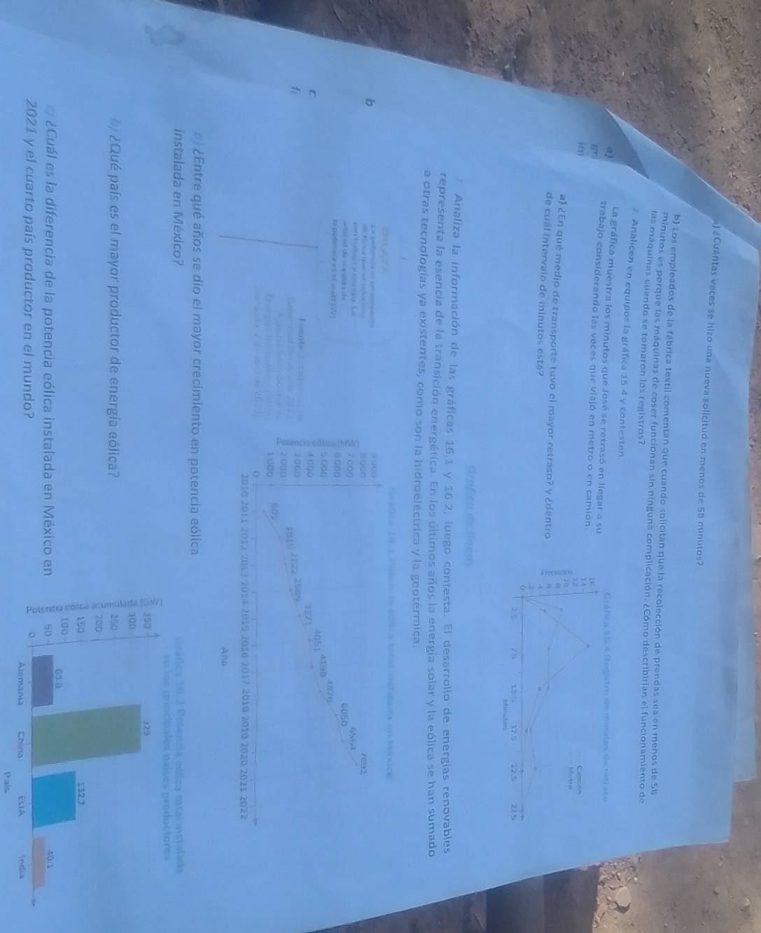 ) ¿Cuántas veces se hizo una nueva solicitud en menos de 58 minutos? 
b) Los empleados de la fábrica textil comentan que cuando solicitan que la recolección de prendas sea en menos de 58
minutos es porque las máquinas de coser funcionan sin ninguna complicación. ¿Cómo describirían el funcionamiento de 
las máquinas cuando se tomaron los registros? 
. Analicen en equipos la gráfica 15 4 y contesten 
La gráfica muestra los minutos que José se retrasó en llegar a su 
a) trabajo considerando las veces que viajó en metro o en camión. 
89 
in 
a) ¿En qué medio de transporte tuvo el mayor retraso? y ¿dentro 
de cuál intervalo de minutos está? 
Grafiçu de fíneus 
Analiza la información de las gráficas 16.1 y 16.2, luego contesta. El desarrollo de energias renovables 
representa la esencia de la transición energética. En los últimos años la energia solar y la eólica se han sumado 
a otras tecnologías ya existentes, como son la hidroeléctrica y la geotérmica. 
EHLAZA 
b 
La pofnca e le cone 
d Forcal qu de colato 
con tratsca vemmgía La 
de 
re potencia es of watt (W) 
C 
fì 
l ¿Entre qué años se dio el mayor crecimiento en potencia eólica 
instalada en México? 
¿Qué país es el mayor productor de energía eólica? 
¿Cuál es la diferencia de la potencia eólica instalada en México e 
2021 y el cuarto país productor en el mundo? 
País