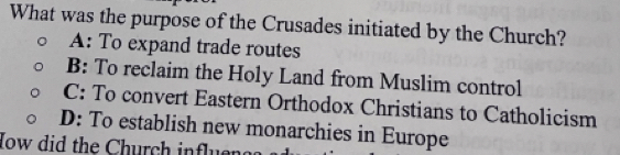 What was the purpose of the Crusades initiated by the Church?
A: To expand trade routes
B: To reclaim the Holy Land from Muslim control
C: To convert Eastern Orthodox Christians to Catholicism
D: To establish new monarchies in Europe
How did the Church influe