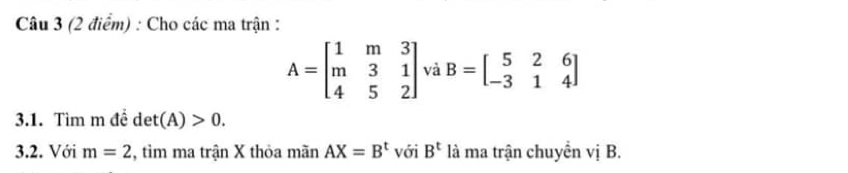 Cho các ma trận :
A=beginbmatrix 1&m&3 m&3&1 4&5&2endbmatrix và B=beginbmatrix 5&2&6 -3&1&4endbmatrix
3.1. Tìm m đề det(A)>0. 
3.2. Với m=2 , tìm ma trận X thỏa mãn AX=B^t với B^t là ma trận chuyển vị B.