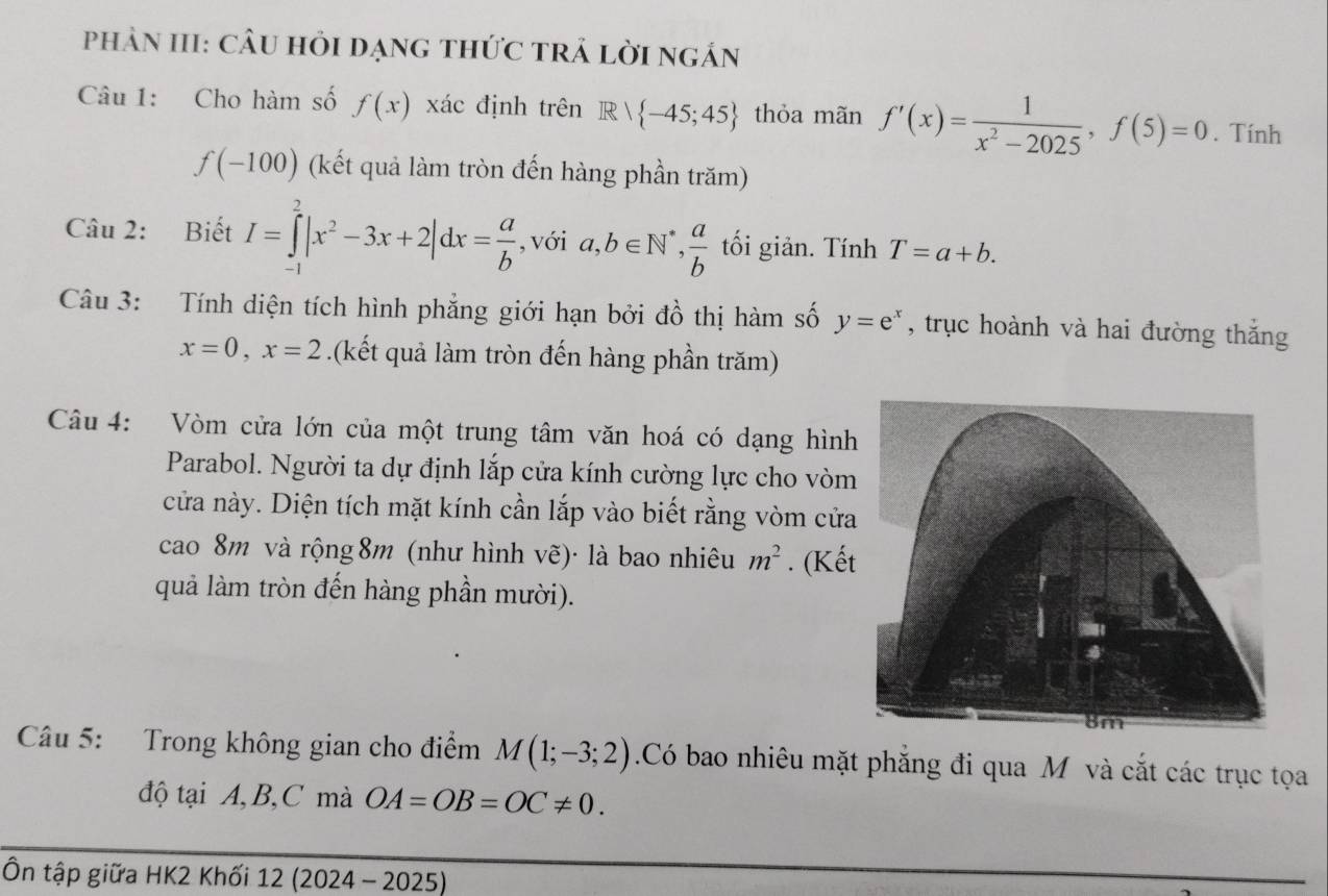 phảN III: cÂu hỏi dạng thức trả lời ngán 
Câu 1: Cho hàm số f(x) xác định trên R∩  -45;45 thỏa mãn f'(x)= 1/x^2-2025 , f(5)=0. Tính
f(-100) (kết quả làm tròn đến hàng phần trăm) 
Câu 2: Biết I=∈tlimits _(-1)^2|x^2-3x+2|dx= a/b  , với a, b∈ N^*,  a/b  tối giản. Tính T=a+b. 
Câu 3: Tính diện tích hình phẳng giới hạn bởi đồ thị hàm số y=e^x , trục hoành và hai đường thắng
x=0, x=2.(kết quả làm tròn đến hàng phần trăm) 
Câu 4: Vòm cửa lớn của một trung tâm văn hoá có dạng hình 
Parabol. Người ta dự định lắp cửa kính cường lực cho vòm 
cửa này. Diện tích mặt kính cần lắp vào biết rằng vòm cửa 
cao 8m và rộng 8m (như hình vẽ)· là bao nhiêu m^2. (Kế 
quả làm tròn đến hàng phần mười). 
Câu 5: Trong không gian cho điểm M(1;-3;2) Có bao nhiêu mặt phẳng đi qua M và cắt các trục tọa 
độ tại A, B, C mà OA=OB=OC!= 0. 
Ôn tập giữa HK2 Khối 12 (2024 - 2025)