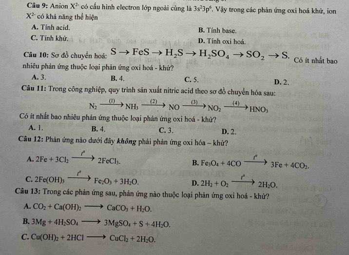 Anion X^(2-) có cấu hình electron lớp ngoài cùng là 3s^23p^6. Vậy trong các phản ứng oxi hoá khử, ion
X^(2-) có khả năng thể hiện
A. Tính acid. B. Tính base.
C. Tính khử. D. Tính oxi hoá.
Câu 10: Sơ đồ chuyển hoá: b to FeSto H_2Sto H_2SO_4to SO_2to S. Có ít nhất bao
nhiêu phản ứng thuộc loại phản ứng oxi hoá - khử?
A. 3. B. 4. C. 5. D. 2.
Câu 11: Trong công nghiệp, quy trình sản xuất nitric acid theo sơ đồ chuyển hóa sau:
N_2xrightarrow (1)NH_3xrightarrow (2)NOxrightarrow (3)NO_2xrightarrow (4)HNO_3
Có ít nhất bao nhiêu phản ứng thuộc loại phản ứng oxi hoá - khử?
A. 1. B. 4. C. 3. D. 2.
Câu 12: Phản ứng nào dưới đây không phải phản ứng oxi hóa - khử?
A. 2Fe+3Cl_2xrightarrow I°2FeCl_3.
B. Fe_3O_4+4COxrightarrow f°3Fe+4CO_2.
C. 2Fe(OH)_3xrightarrow I°Fe_2O_3+3H_2O. D. 2H_2+O_2xrightarrow I°2H_2O.
Câu 13: Trong các phản ứng sau, phản ứng nào thuộc loại phản ứng oxi hoá - khử?
A. CO_2+Ca(OH)_2to CaCO_3+H_2O.
B. 3Mg+4H_2SO_4to 3MgSO_4+S+4H_2O.
C. Cu(OH)_2+2HClto CuCl_2+2H_2O.