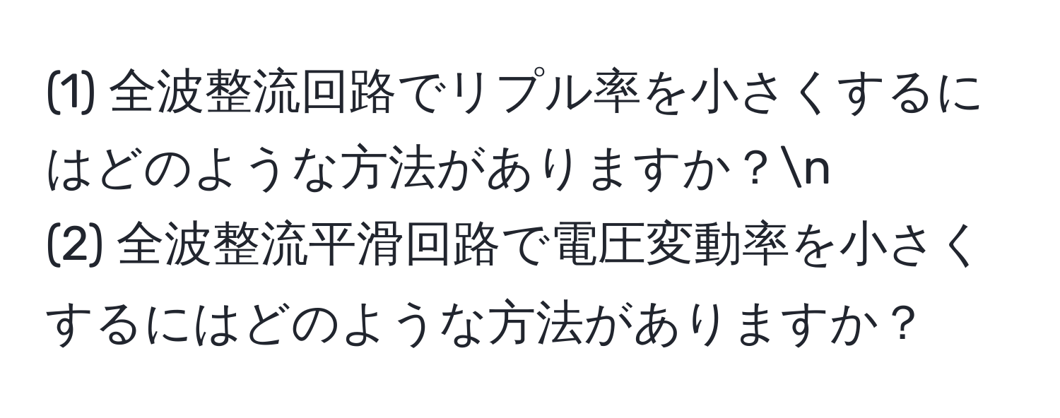 (1) 全波整流回路でリプル率を小さくするにはどのような方法がありますか？n
(2) 全波整流平滑回路で電圧変動率を小さくするにはどのような方法がありますか？