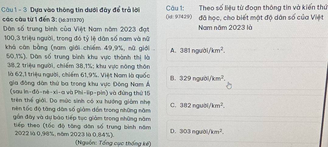 Dựa vào thông tin dưới đây để trả lời Câu 1: Theo số liệu từ đoạn thông tin và kiến thứ
các câu từ 1 đến 3: (id: 311370) (id: 97429) đã học, cho biết mật độ dân số của Việt
Dân số trung bình của Việt Nam năm 2023 đạt Nam năm 2023 là
100, 3 triệu người, trong đó tỷ lệ dân số nam và nữ
khá cân bằng (nam giới chiếm 49, 9%, nữ giới A. 381 người/ km^2.
50, 1%). Dân số trung bình khu vực thành thị là
38, 2 triệu người, chiếm 38, 1%; khu vực nông thôn
là 62,1 triệu người, chiếm 61, 9%. Việt Nam là quốc B. 329 người/ km^2. 
gia đông dân thứ ba trong khu vực Đông Nam Á
(sau In-đô-nê-xi-a và Phi-lip-pin) và đứng thứ 15
trên thế giới. Do mức sinh có xu hướng giảm nhẹ C. 382 người, km^2. 
tnên tốc độ tăng dân số giảm dần trong những năm
gần đây và dự báo tiếp tục giảm trong những năm
tiếp theo (tốc độ tăng dân số trung bình năm D. 303 người /km^2.
2022 là 0,98%, năm 2023 là 0,84%).
(Nguồn: Tổng cục thống kê)