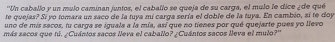 “Un caballo y un mulo caminan juntos, el caballo se queja de su carga, el mulo le dice ¿de qué 
te quejas? Si yo tomara un saco de la tuya mi carga sería el doble de la tuya. En cambio, si te doy 
uno de mis sacos, tu carga se iguala a la mía, así que no tienes por qué quejarte pues yo llevo 
más sacos que tú. ¿Cuántos sacos lleva el caballo? ¿Cuántos sacos lleva el mulo?”