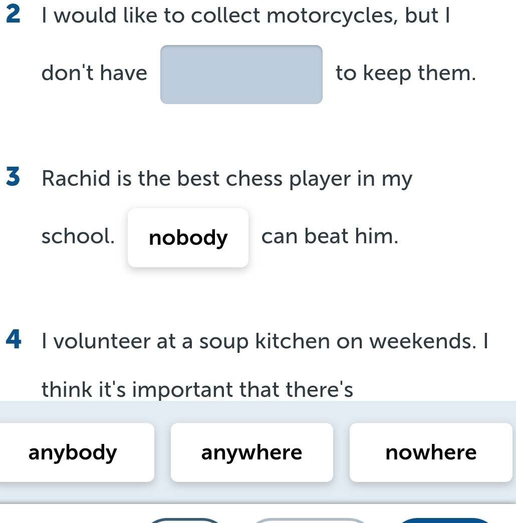 would like to collect motorcycles, but I
don't have to keep them.
3 Rachid is the best chess player in my
school. nobody can beat him.
4 I volunteer at a soup kitchen on weekends. I
think it's important that there's
anybody anywhere nowhere