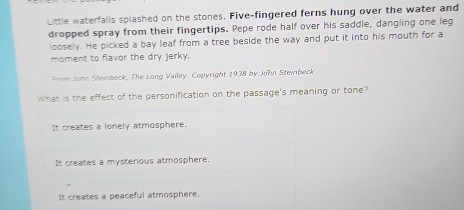Little waterfalls splashed on the stones. Five-fingered ferns hung over the water and
dropped spray from their fingertips. Pepe rode half over his saddle, dangling one leg
loosely. He picked a bay leaf from a tree beside the way and put it into his mouth for a
moment to flavor the dry jerky.
From John Steinbeck, The Long Valley. Copyright 1938 by John Stewibeck
What is the effect of the personification on the passage's meaning or tone?
It creates a lonely atmosphere.
It creates a mysterious atmosphere.
It creates a peaceful atmosphere.