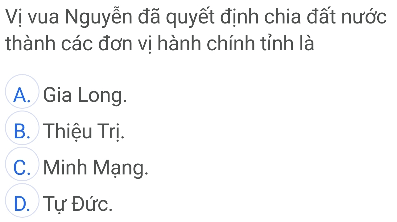 Vị vua Nguyễn đã quyết định chia đất nước
thành các đơn vị hành chính tỉnh là
A. Gia Long.
B. Thiệu Trị.
C. Minh Mạng.
D. Tự Đức.