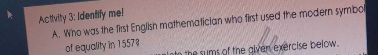 Activity 3: Identify me! 
A. Who was the first English mathematician who first used the modern symbol 
of equality in 1557? 
t the sums of the given exercise below.