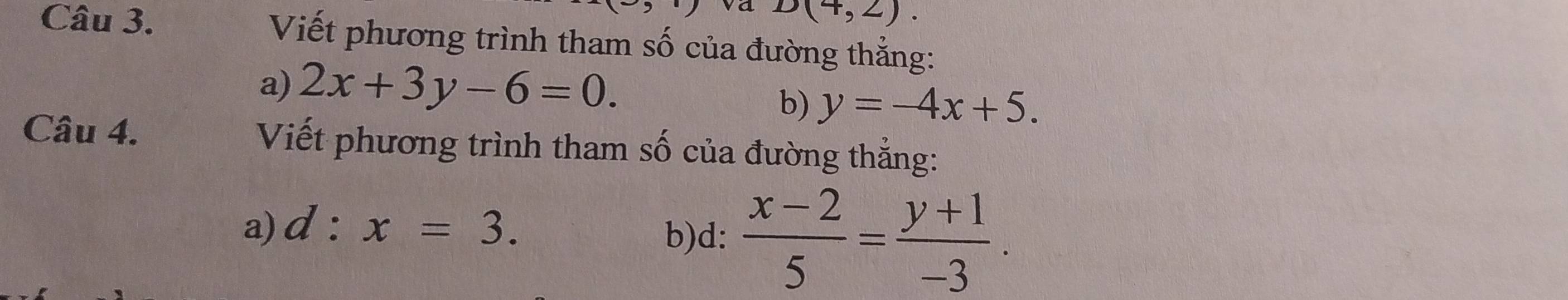 D(4,2). 
Câu 3. Viết phương trình tham số của đường thẳng: 
a) 2x+3y-6=0. 
b) y=-4x+5. 
Câu 4. Viết phương trình tham số của đường thẳng: 
a) d:x=3. 
b)d:  (x-2)/5 = (y+1)/-3 .