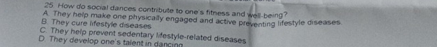 How do social dances contribute to one's fitness and well-being?
A. They help make one physically engaged and active preventing lifestyle diseases.
B. They cure lifestyle diseases
C. They help prevent sedentary lifestyle-related diseases
D. They develop one's talent in dancing