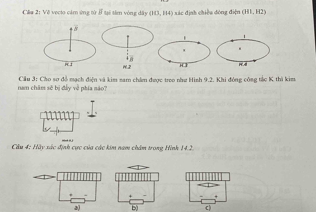 Vẽ vecto cảm ứng từ vector B tại tâm vòng dây (H3,H4) xác định chiều dòng điện (H1,H2)
vector B
1
×
H.1H.4
Câu 3: Cho sơ a^2_0 mạch điện và kim nam châm được treo như Hình 9.2. Khi đóng công tắc K thì kim
nam châm sẽ bị đầy vhat e phía nào?
N s
Hình 9.2
Câu 4: Hãy xác định cực của các kim nam châm trong Hình 14.2.
a)
b)
c)