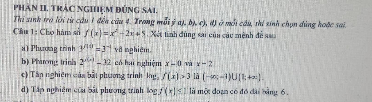 pPHÀN II. TRÁC NGHIỆM ĐÚNG SAI.
Thí sinh trả lời từ câu 1 đến câu 4. Trong nhat Oi ya),b),c),d) Ở mwidehat partial icwidehat au 1, thí sinh chọn đúng hoặc sai.
Câu 1: Cho hàm số f(x)=x^2-2x+5. Xét tính đúng sai của các mệnh đề sau
a) Phương trình 3^(f(x))=3^(-1) vô nghiệm.
b) Phương trình 2^(f(x))=32 có hai nghiệm x=0 và x=2
c) Tập nghiệm của bất phương trình log _2f(x)>3 là (-∈fty ;-3)∪ (1;+∈fty ).
d) Tập nghiệm của bất phương trình log f(x)≤ 1 là một đoạn có độ dài bằng 6.