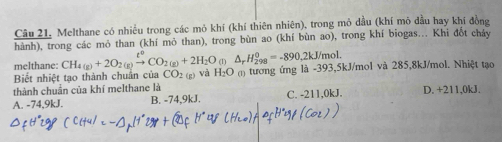 Câu 21, Melthane có nhiều trong các mỏ khí (khí thiên nhiên), trong mỏ dầu (khí mô đầu hay khí đồng
hành), trong các mỏ than (khí mỏ than), trong bùn ao (khí bùn ao), trong khí biogas... Khi đốt cháy
melthane: CH_4(g)+2O_2(g)xrightarrow [^circ CO_2(g)+2H_2O_(l)△ _rH_(298)^(θ)=-890,2kJ/mol. 
Biết nhiệt tạo thành chuẩn của CO_2
thành chuân của khí melthane là (g) và H_2O () tương ứng là -393, 5kJ/mol và 285, 8kJ/mol. Nhiệt tạo
A. -74,9kJ. B. -74,9kJ. C. -211,0kJ. D. +211,0kJ.