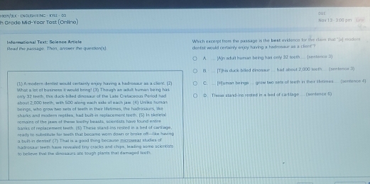 1 90 1Y/3LK - EN GUSH I NG - KYLE - 03
our
Ih Grade Mid-Year Tost (Online) Now 13-3:00 pm 
Informational Text: Soienoe Article Which excerpt from the passage is the best invidence for the claim that "[a] modem
Readl the nassane Then, answer the qveston's! deatist would cortainly enjoy having a hadrosaur as a client?
A. ... [A]n adult humae being has only 32 teeth.... (sestence 3)
B. ... [T]his duck billed dinossur .... had about 2,000 teeth.... (sentence 3)
(1).A modeen dentist would certaisly enjoy having a hadrosaur as a client. (2) C. .. [H]umae beings ... grow two sets of teth in their Hetimes.... (sentence d)
What a lot of businexs it would bring! (3) Through an adult haman being has
only 32 treth, this duck-billed dinosaur of the Late Cretaceous Period had
about 2,000 teeth, with 500 along each side of each jaw. (4) Unliko human D. These stand ins rested in s bed of cart lage (sentence 5)
beings, who grow two sets of teeth in their betimes, the hadrosaurs, like
sharks and modem reobles, had buill-in replacement teeth. (5] Is skeletal
romains of the jaws of these loothy beasts, sciemists have found entice
hanks of replacement teeth. (5) These stand-ins rested in a bed of cariage.
ready io substitute for teeth that became worn down or broke nf!-lke having
a buitt-n demist! (7) That is a good thing because microwear studies of
hadrosaur teeth have nevealed tiry cracks and chips, leading some scientists
50 believe that the dinosaurs ate tough plants that damaged teuth.