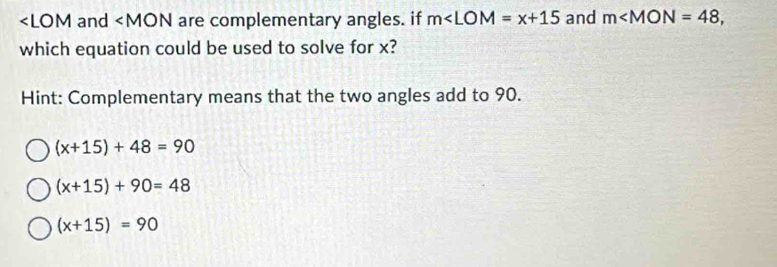 ∠ LOM and are complementary angles. if m∠ LOM=x+15 and m , 
which equation could be used to solve for x?
Hint: Complementary means that the two angles add to 90.
(x+15)+48=90
(x+15)+90=48
(x+15)=90