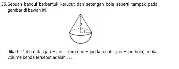 Sebuah bandul berbentuk kerucut dan setengah bola seperti tampak pada 
gambar di bawah ini. 
Jika t=24cm dan jari -jari=7cm (jari - jari kerucut =jari- jari bola ), maka 
volume benda tersebut adalah_