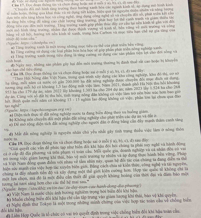 )   Việc sư dụng các nguờn nàng tuợng ti 
Câu 17. Đọc đoạn thông tin và chọn đúng hoặc sai ở mỗi ý a), b), c), d) sau đây.
Chuyển đổi mô hình tăng trưởng theo hướng xanh hóa các ngành kinh tế, áp dụng mô hình kinh
tế tuần hoàn, thông qua khai thác và sử dụng tiết kiệm, hiệu quả tài nguyên thiên nhiên và năng lượng
dựa trên nền tảng khoa học và công nghệ, ứng dụng công nghệ số và chuyên đổi số, phát triển kết cầu
ha tầng bền vững để nâng cao chất lượng tăng trưởng, phát huy lợi thế cạnh tranh và giảm thiêu tác
động tiêu cực đến môi trường. Tăng trưởng xanh góp phần thúc đầy cơ cầu lại nền kinh tế găn với đổi
mới mô hình tăng trưởng, nhằm đạt được thịnh vượng về kinh tế, bền vững về môi trường và công
bằng về xã hội, hướng tới nền kinh tế xanh, trung hòa Carbon và mục tiêu hạn chế sự gia tăng của
nhiệt độ toàn cầu.''
(Nguồn: https://chinhphu.vn/)
a) Tăng trưởng xanh là một trong những mục tiêu cụ thể của phát triển bền vững.
b) Tăng cường sử dụng các loại phân bón hóa học sẽ góp phần phát triển nông nghiệp xanh.
c) Tăng trưởng xanh trong tiêu dùng là tăng cường sử dụng các sản phẩm tiện lợi cho đời sống và
sinh hoạt.
d) Ngày nay, những sản phầm gây hại đến môi trường thường bị đánh thuế rất cao hoặc bị khuyến
cáo hạn chế tiêu dùng.
Câu 18. Đọc đoạn thông tin và chọn đúng hoặc sai ở mỗi ý a), b), c), d) sau đây:
*Theo Hội Nông dân Việt Nam, trong quá trình xây dựng các khu công nghiệp, khu đô thị, cơ sở
hạ tầng, mỗi năm cả nước có gần 200.000 ha đất nông nghiệp được chuyển đổi mục đích sử dụng,
tương ứng mỗi hộ có khoảng 1,5 lao động mất việc làm. Năm 2021, thành phố Hà Nội thu hồi khoảng
953 ha cho 179 dự án; năm 2022 lấy khoảng 1.303 ha cho 204 dự án; năm 2023 lấy 1.524 ha cho 268
dự án. Cùng với số đất bị thu hồi, tình trạng nông dân không có việc làm trở nên bức xúc hơn bao giờ
hết. Bình quân mỗi năm có khoảng 13 - 15 nghìn lao động không có việc, phần lớn lại chưa qua đảo
tạo nghề"
(Nguồn: https://tapchicongsan.org.vn/)
a) Diện tích thực tế đất nông nghiệp nước ta đang biến động theo xu huống giảm.
b) Không nên chuyền đổi một phần đất nông nghiệp cho phát triển các dự án và đất ở.
c) Để mở rộng diện tích đất nông nghiệp cho người dân ở đồng bằng cần đầy mạnh thâm canh tăng
vụ.
d) Mất đất nông nghiệp là nguyên nhân chủ yếu nhất gây tình trạng thiếu việc làm ở nông thôn
nước ta.
Câu 19. Đọc đoạn thông tin và chọn đúng hoặc sai ở mỗi ý a), b), c), d) sau đây:
“Giải quyết các vấn đề phức tạp như biến đổi khí hậu đội hỏi chúng ta phải suy nghĩ và hành động
cả ở cấp độ địa phương và trên phạm vi toàn cầu. Mỗi quốc gia, doanh nghiệp và cá nhân đều có vai
trò trong việc giảm lượng khí thải, bảo vệ môi trường tự nhiên và áp dụng thực hành bền vững. Pháp
Và Việt Nam đồng quan điểm với nhau về tầm nhìn này, quan hệ đối tác của chúng ta đang diễn ra thể
hiện sức mạnh của việc hợp tác xuyên biên giới. Bằng cách chia sẻ kiển thức, công nghệ và tài nguyên,
chúng ta đầy nhanh tiến độ và xây dựng một thế giới kiên cường hơn. Hợp tác quốc tế không chi là
một lựa chọn, mà đó là một điều cần thiết đề giải quyết khủng hoảng của thời đại và đảm bảo một
tương lai tươi sáng hơn cho các thế hệ mai sau.”
(Nguồn: https://stockbiz.vn/tin-tuc/.tu-duy-toan-cau-hanh-dong-dia-phuong/)
a) Việt Nam là nước chịu ảnh hưởng nghiêm trọng bởi biến đổi khí hậu.
b) Muốn chống biến đồi khí hậu chỉ cần tập trung vào giảm lượng khí thải, bảo vệ khí quyền.
c) Nghị định thư Tokyo là một trong những minh chứng của việc hợp tác toàn cầu về chống biển
đổi khí hậu.
d) Liên Hợp Quốc là tổ chức có vai trò quyết định trong việc chống biển đồi khí hậu toàn cầu.
mỗi ý a)bì c) d) sau đây: