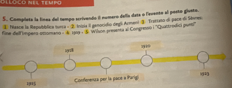 OLLOCO NEL TEMPO 
5. Completa la linea del tempo scrivendo il numero della data o l'evento al posto giusto. 
1 Nasce la Repubblica turca - 2. Inizia il genocidio degli Armeni ③ Trattato di pace di Sèvres: 
fine dell’Impero ottomano - 4 1919 - 5 Wilson presenta al Congresso i ''Quattrodici punti''