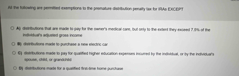 All the following are permitted exemptions to the premature distribution penalty tax for IRAs EXCEPT
A) distributions that are made to pay for the owner's medical care, but only to the extent they exceed 7.5% of the
individual's adjusted gross income
B) distributions made to purchase a new electric car
C) distributions made to pay for qualified higher education expenses incurred by the individual, or by the individual's
spouse, child, or grandchild
D) distributions made for a qualified first-time home purchase