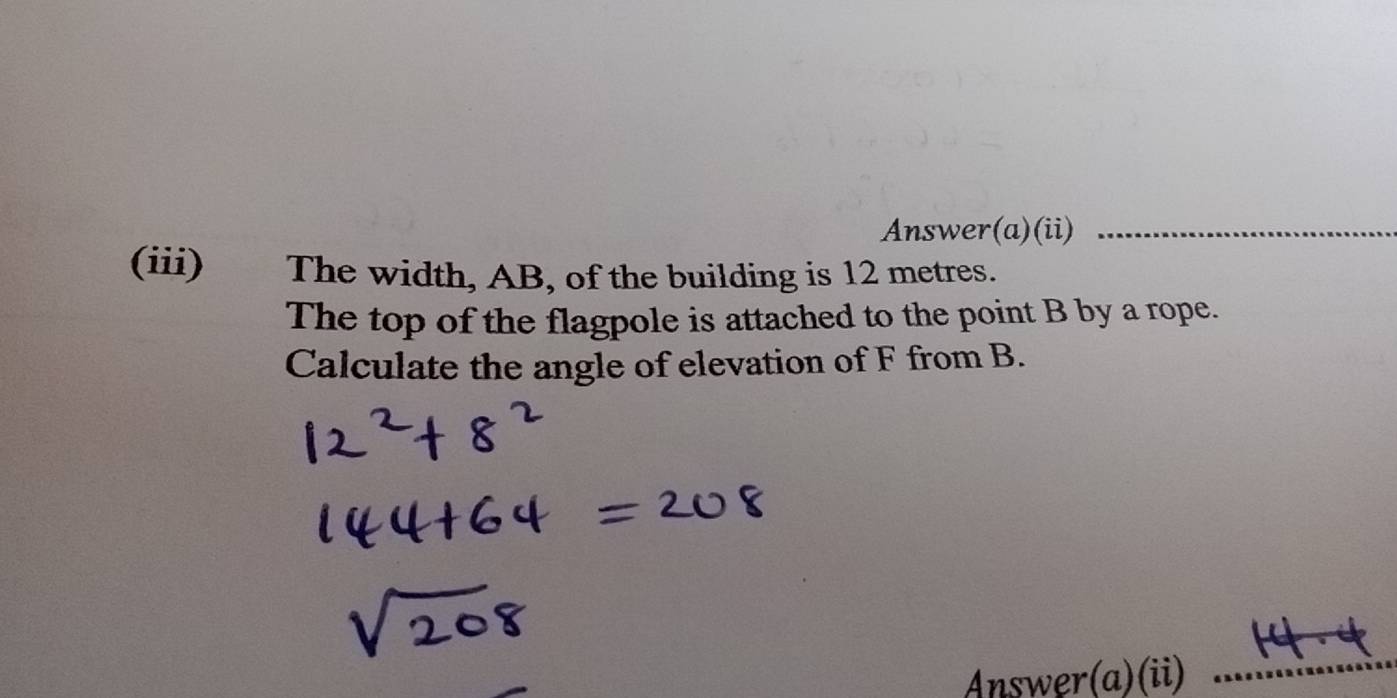 Answer(a)(ii)_ 
(iii) The width, AB, of the building is 12 metres. 
The top of the flagpole is attached to the point B by a rope. 
Calculate the angle of elevation of F from B. 
Answer(a)(ii) 
_