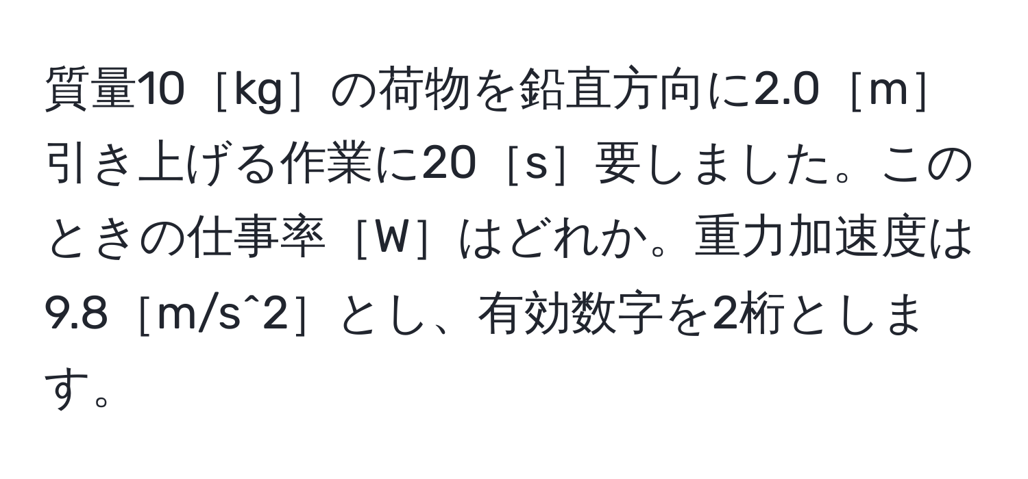 質量10［kg］の荷物を鉛直方向に2.0［m］引き上げる作業に20［s］要しました。このときの仕事率［W］はどれか。重力加速度は9.8［m/s^2］とし、有効数字を2桁とします。