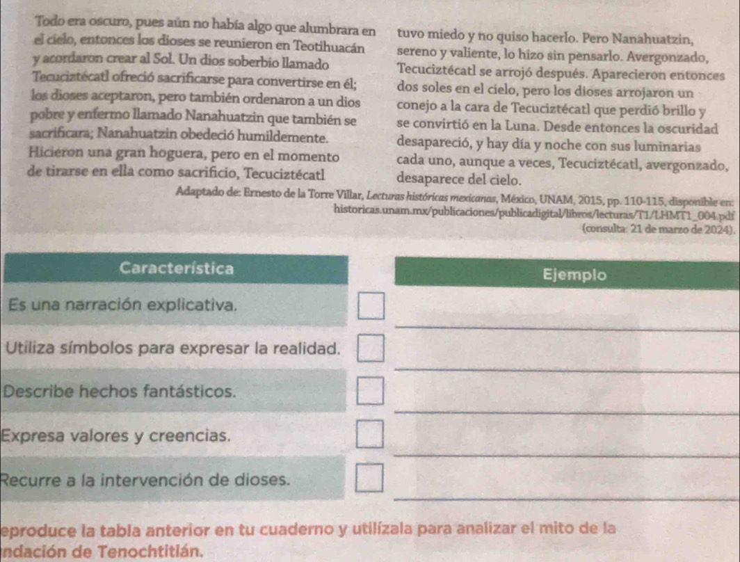 Todo era oscuro, pues aún no había algo que alumbrara en tuvo miedo y no quiso hacerlo. Pero Nanahuatzin,
el cielo, entonces los dioses se reunieron en Teotihuacán sereno y valiente, lo hizo sin pensarlo. Avergonzado,
y acordaron crear al Sol. Un dios soberbio llamado Tecuciztécatl se arrojó después. Aparecieron entonces
Tecuciztécatl ofreció sacrificarse para convertirse en él; dos soles en el cielo, pero los dioses arrojaron un
los dioses aceptaron, pero también ordenaron a un dios conejo a la cara de Tecuciztécatl que perdió brillo y
pobre y enfermo llamado Nanahuatzin que también se se convirtió en la Luna. Desde entonces la oscuridad
sacrificara; Nanahuatzin obedeció humildemente. desapareció, y hay día y noche con sus luminarias
Hicieron una gran hoguera, pero en el momento cada uno, aunque a veces, Tecuciztécatl, avergonzado,
de tirarse en ella como sacrificio, Tecuciztécatl desaparece del cielo.
Adaptado de: Ernesto de la Torre Villar, Lecturas históricas mexicanas, México, UNAM, 2015, pp. 110-115, disponible en:
historicas.unam.mx/publicaciones/publicadigital/libros/lecturas/T1/LHMT1_004 pdf
(consulta: 21 de marzo de 2024).
Característica Ejemplo
Es una narración explicativa.
_
Utiliza símbolos para expresar la realidad.
_
Describe hechos fantásticos.
_
Expresa valores y creencias.
_
Recurre a la intervención de dioses.
_
eproduce la tabla anterior en tu cuaderno y utilízala para analizar el mito de la
Indación de Tenochtitián.