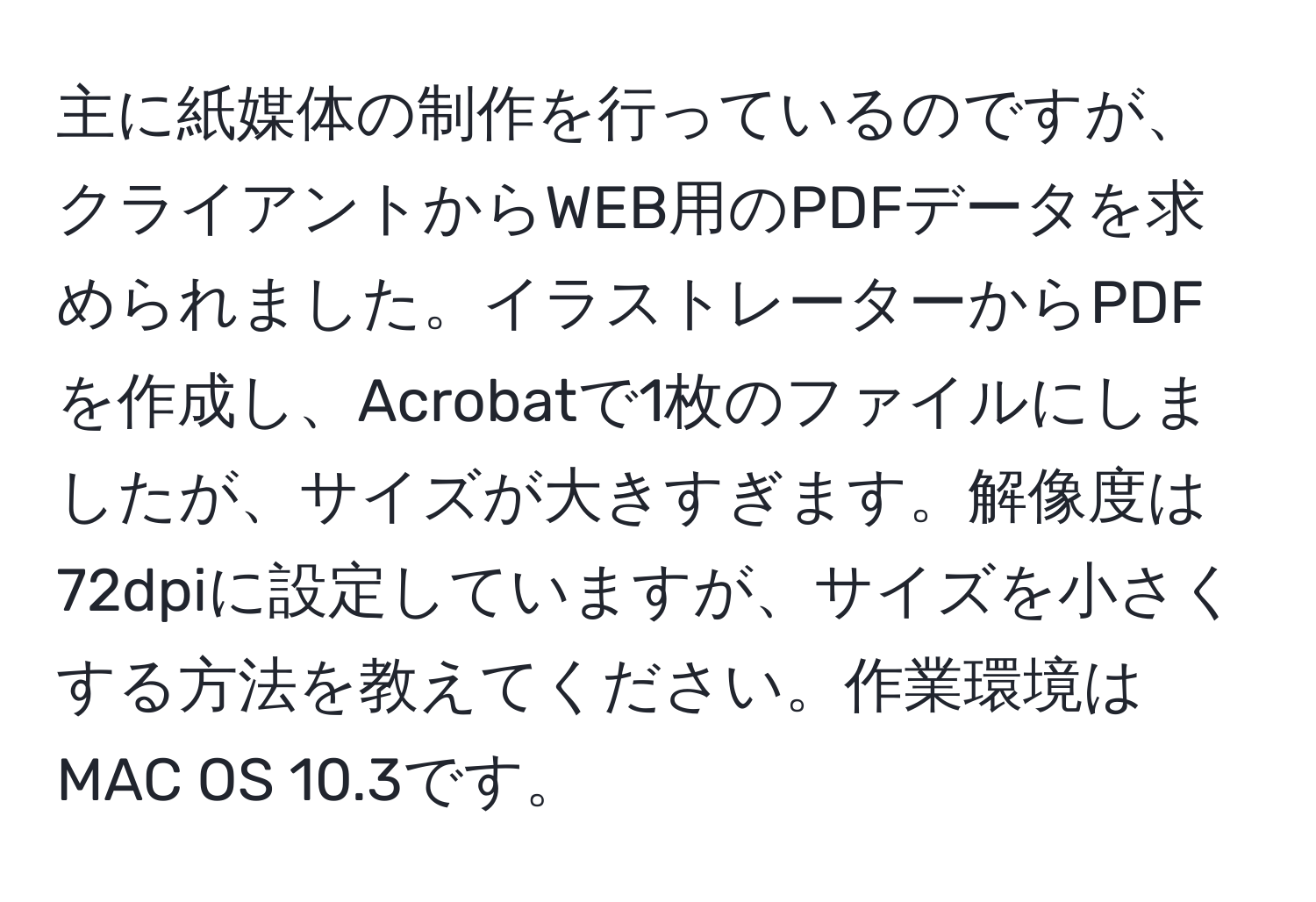 主に紙媒体の制作を行っているのですが、クライアントからWEB用のPDFデータを求められました。イラストレーターからPDFを作成し、Acrobatで1枚のファイルにしましたが、サイズが大きすぎます。解像度は72dpiに設定していますが、サイズを小さくする方法を教えてください。作業環境はMAC OS 10.3です。