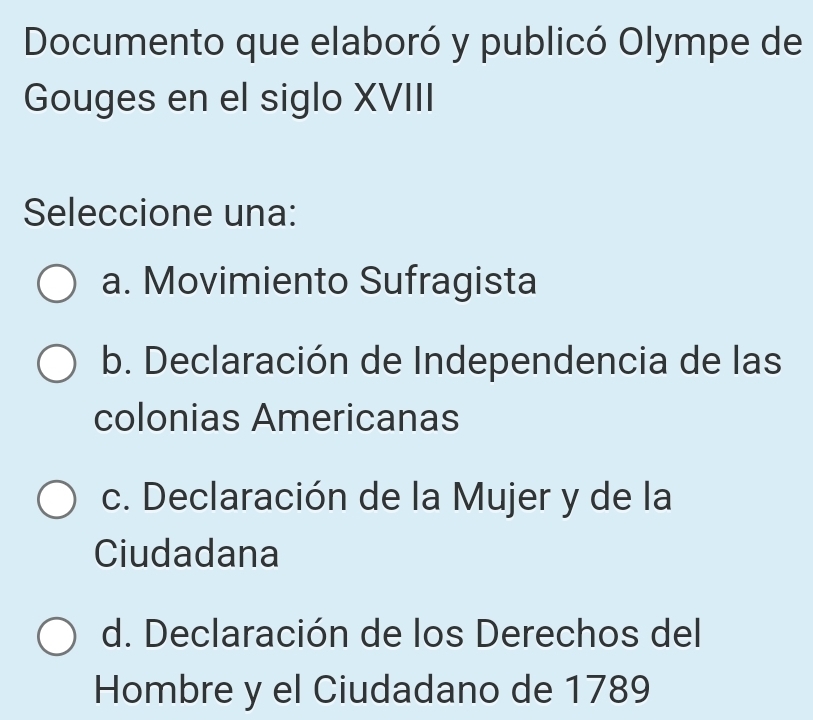 Documento que elaboró y publicó Olympe de
Gouges en el siglo XVIII
Seleccione una:
a. Movimiento Sufragista
b. Declaración de Independencia de las
colonias Americanas
c. Declaración de la Mujer y de la
Ciudadana
d. Declaración de los Derechos del
Hombre y el Ciudadano de 1789