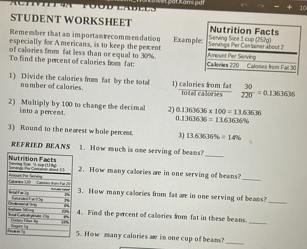 Ksheet.pdf.Kami.pdf 
10 
STUDENT WORKSHEET 
Remember that an importantrecommendation Exampl 
especially for A mericans, is to keep the percent 
of calories from fat less than or equal to 30%. 
To find the percent of calories from fat: 
1) Divide the calories from fat by the total 1)  caloriesfromfat/totalcalories   30/220 =0.1363636
number of calories. 
2) Multiply by 100 to change the decimal 2) 0.1363636* 100=13.63636
into a percent.
0.1363636=13.63636%
3) Round to the nearest whole percent. 3) 13.63636% =14%
REFRIED BEANS 1. How much is one serving of beans?_ 
2. How many calories are in one serving of beans?_ 
3. How many calories from fat are in one serving of beans?_ 
4. Find the percent of calories from fat in these beans. 
_ 
_ 
5. How many calories are in one cup of beans?