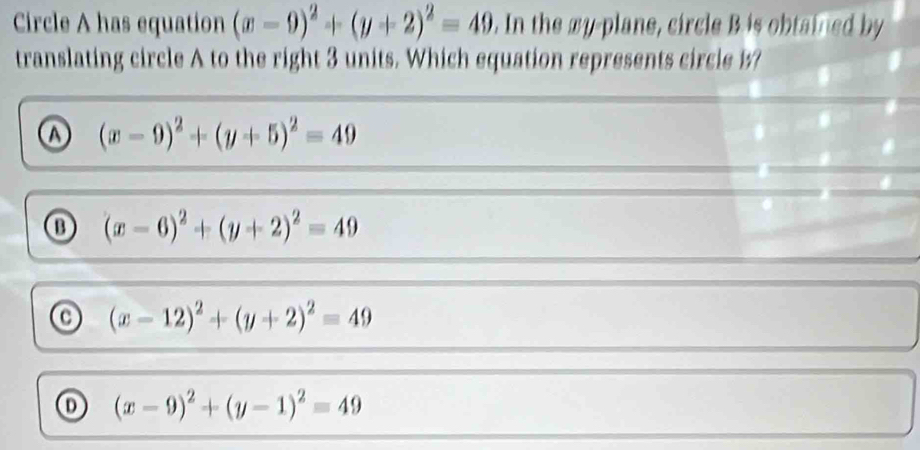 Circle A has equation (x-9)^2+(y+2)^2=49. In the xy -plane, circle B is obtained by
translating circle A to the right 3 units. Which equation represents circle b?
ω (x-9)^2+(y+5)^2=49
⑬ (x-6)^2+(y+2)^2=49
(x-12)^2+(y+2)^2=49
(x-9)^2+(y-1)^2=49